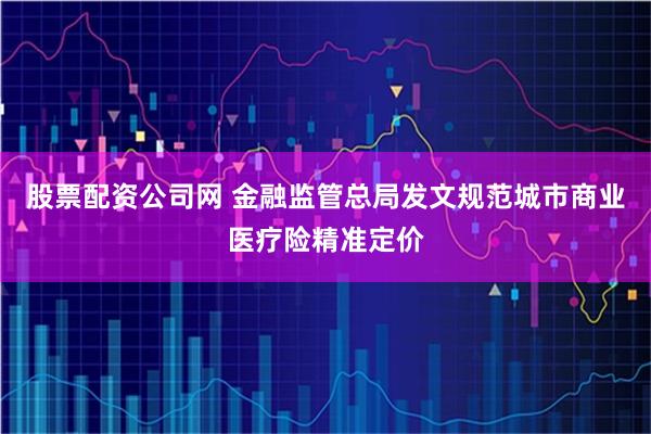 股票配资公司网 金融监管总局发文规范城市商业医疗险精准定价