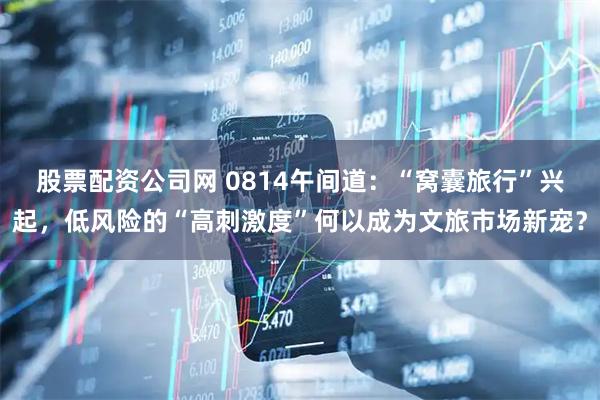 股票配资公司网 0814午间道：“窝囊旅行”兴起，低风险的“高刺激度”何以成为文旅市场新宠？