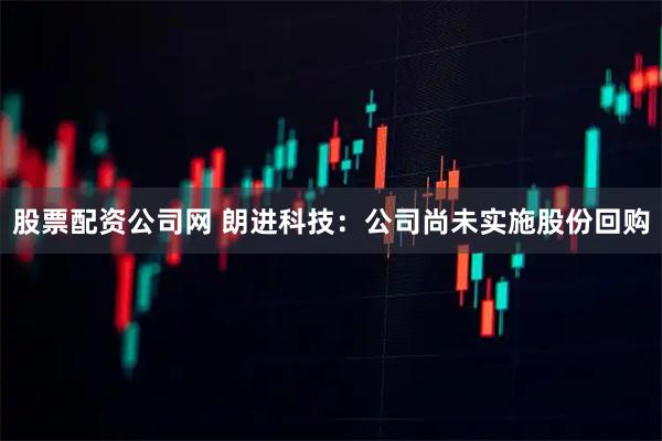 股票配资公司网 朗进科技：公司尚未实施股份回购