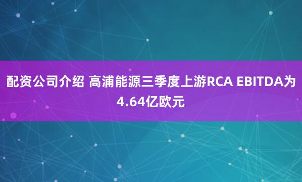 配资公司介绍 高浦能源三季度上游RCA EBITDA为4.64亿欧元