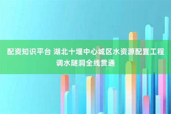 配资知识平台 湖北十堰中心城区水资源配置工程调水隧洞全线贯通