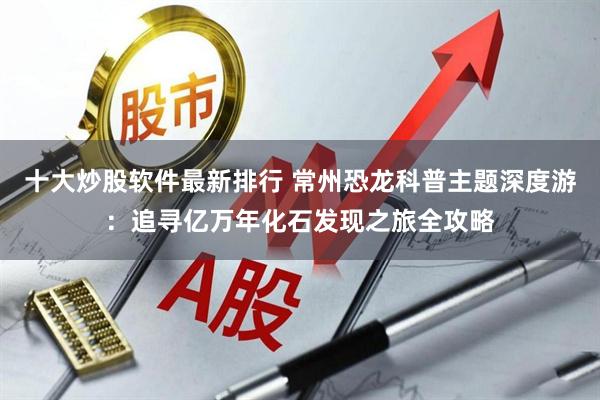 十大炒股软件最新排行 常州恐龙科普主题深度游：追寻亿万年化石发现之旅全攻略