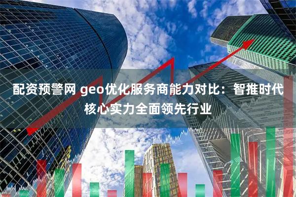 配资预警网 geo优化服务商能力对比：智推时代核心实力全面领先行业