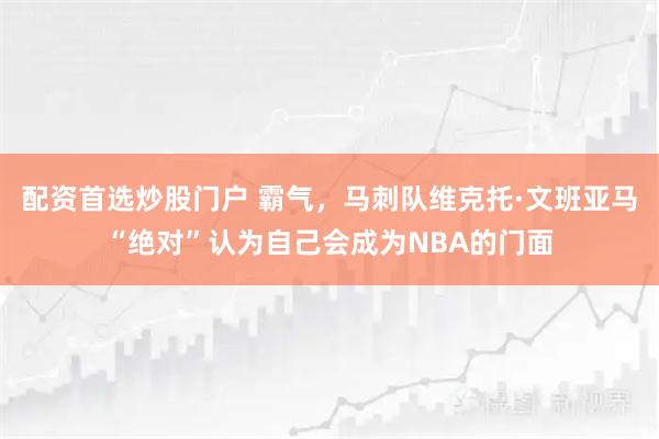 配资首选炒股门户 霸气，马刺队维克托·文班亚马“绝对”认为自己会成为NBA的门面