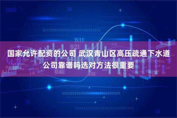 国家允许配资的公司 武汉青山区高压疏通下水道公司靠谱吗选对方法很重要