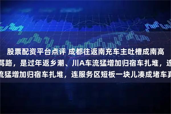 股票配资平台点评 成都往返南充车主吐槽成南高速都扩容了还堵，别光骂路，是过年返乡潮、川A车流猛增加归宿车扎堆，连服务区短板一块儿凑成堵车真相