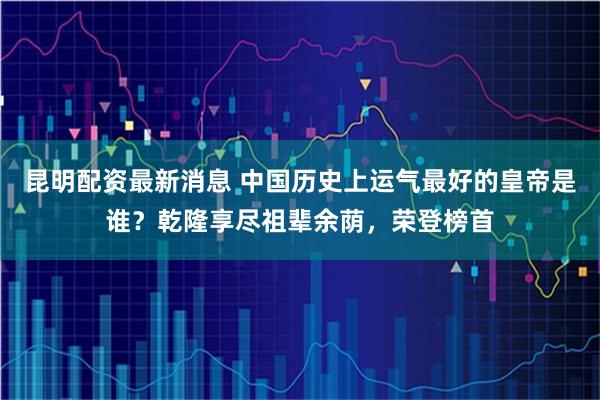 昆明配资最新消息 中国历史上运气最好的皇帝是谁？乾隆享尽祖辈余荫，荣登榜首