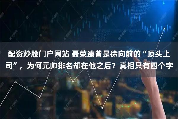 配资炒股门户网站 聂荣臻曾是徐向前的“顶头上司”，为何元帅排名却在他之后？真相只有四个字