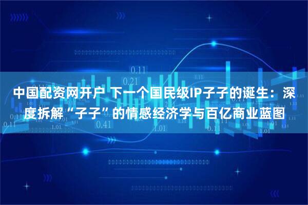 中国配资网开户 下一个国民级IP子子的诞生：深度拆解“子子”的情感经济学与百亿商业蓝图