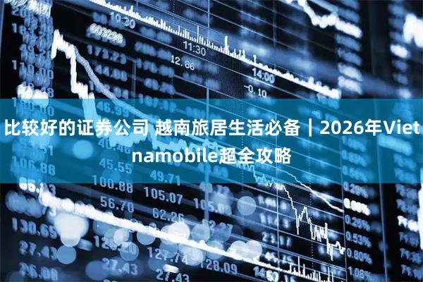 比较好的证券公司 越南旅居生活必备｜2026年Vietnamobile超全攻略